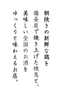 朝挽きの新鮮な鶏を 備長炭で焼き上げた焼鳥と、 美味しい全国のお酒を ゆっくりと味わえるお店。